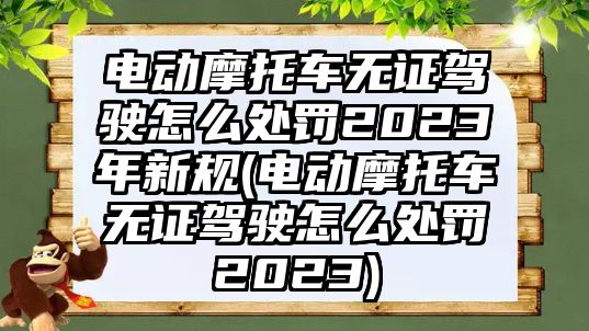 電動摩托車無證駕駛怎么處罰2023年新規(電動摩托車無證駕駛怎么處罰2023)