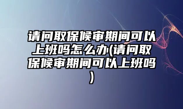 請問取保候審期間可以上班嗎怎么辦(請問取保候審期間可以上班嗎)