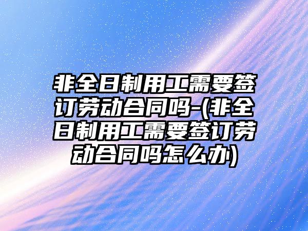 非全日制用工需要簽訂勞動合同嗎-(非全日制用工需要簽訂勞動合同嗎怎么辦)