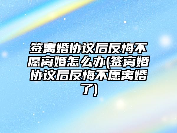 簽離婚協議后反悔不愿離婚怎么辦(簽離婚協議后反悔不愿離婚了)