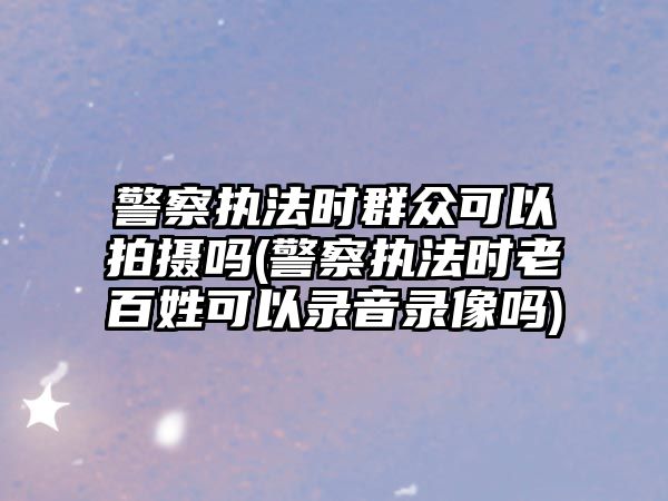 警察執法時群眾可以拍攝嗎(警察執法時老百姓可以錄音錄像嗎)