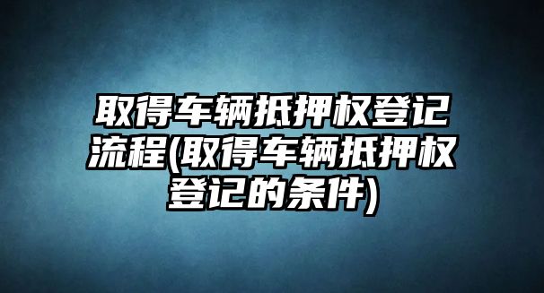 取得車輛抵押權登記流程(取得車輛抵押權登記的條件)