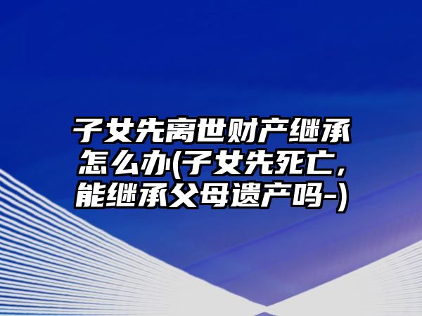 子女先離世財產繼承怎么辦(子女先死亡,能繼承父母遺產嗎-)