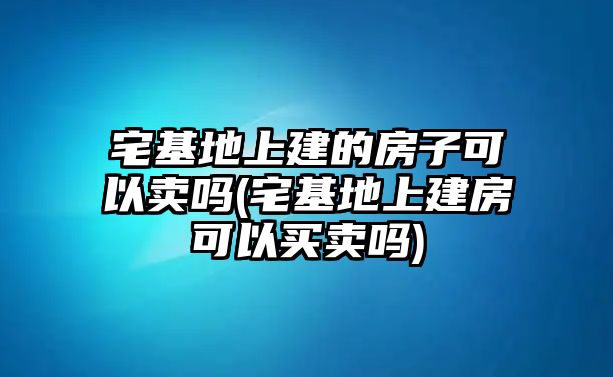 宅基地上建的房子可以賣嗎(宅基地上建房可以買賣嗎)