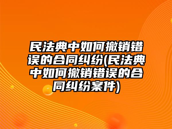 民法典中如何撤銷(xiāo)錯(cuò)誤的合同糾紛(民法典中如何撤銷(xiāo)錯(cuò)誤的合同糾紛案件)