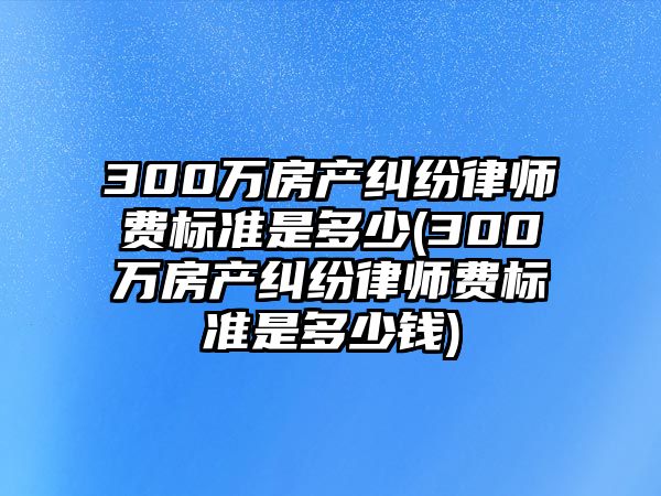 300萬房產糾紛律師費標準是多少(300萬房產糾紛律師費標準是多少錢)