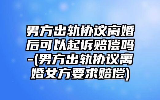 男方出軌協議離婚后可以起訴賠償嗎-(男方出軌協議離婚女方要求賠償)