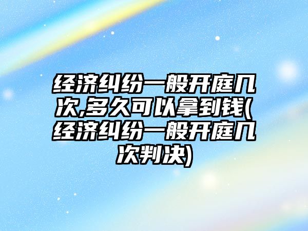 經濟糾紛一般開庭幾次,多久可以拿到錢(經濟糾紛一般開庭幾次判決)