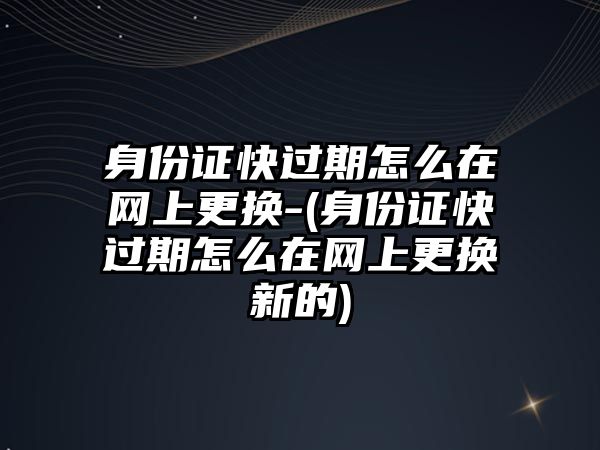 身份證快過期怎么在網(wǎng)上更換-(身份證快過期怎么在網(wǎng)上更換新的)