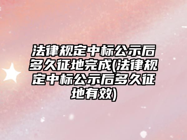 法律規(guī)定中標(biāo)公示后多久征地完成(法律規(guī)定中標(biāo)公示后多久征地有效)