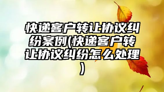 快遞客戶轉讓協議糾紛案例(快遞客戶轉讓協議糾紛怎么處理)