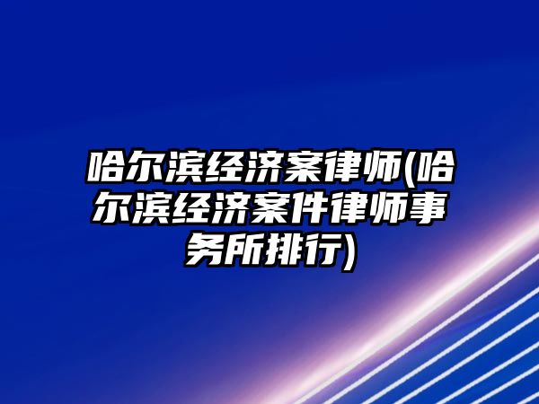 哈爾濱經濟案律師(哈爾濱經濟案件律師事務所排行)