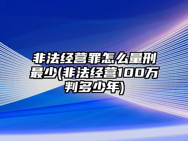 非法經營罪怎么量刑最少(非法經營100萬判多少年)