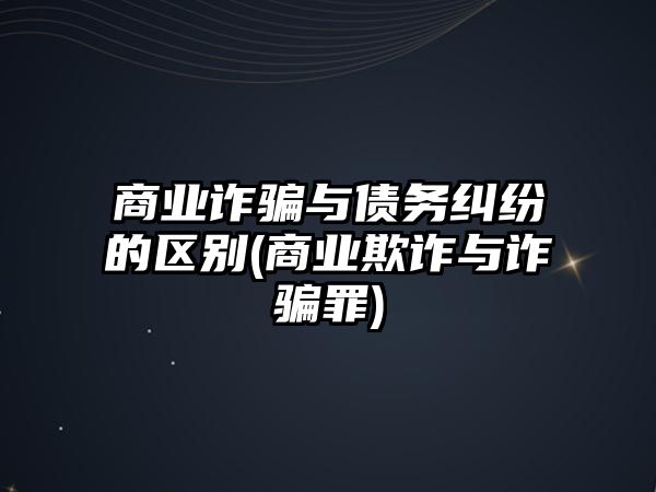 商業(yè)詐騙與債務(wù)糾紛的區(qū)別(商業(yè)欺詐與詐騙罪)