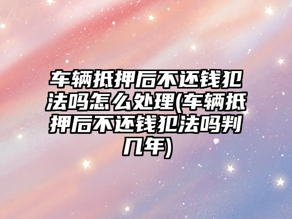 車輛抵押后不還錢犯法嗎怎么處理(車輛抵押后不還錢犯法嗎判幾年)