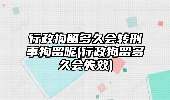 行政拘留多久會轉刑事拘留呢(行政拘留多久會失效)