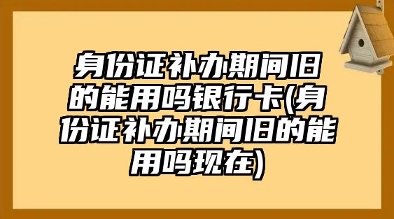 身份證補辦期間舊的能用嗎銀行卡(身份證補辦期間舊的能用嗎現(xiàn)在)