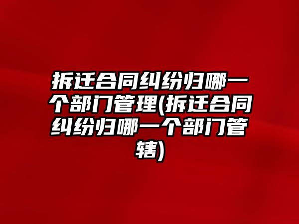 拆遷合同糾紛歸哪一個部門管理(拆遷合同糾紛歸哪一個部門管轄)