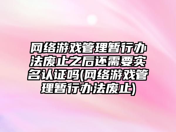 網(wǎng)絡游戲管理暫行辦法廢止之后還需要實名認證嗎(網(wǎng)絡游戲管理暫行辦法廢止)