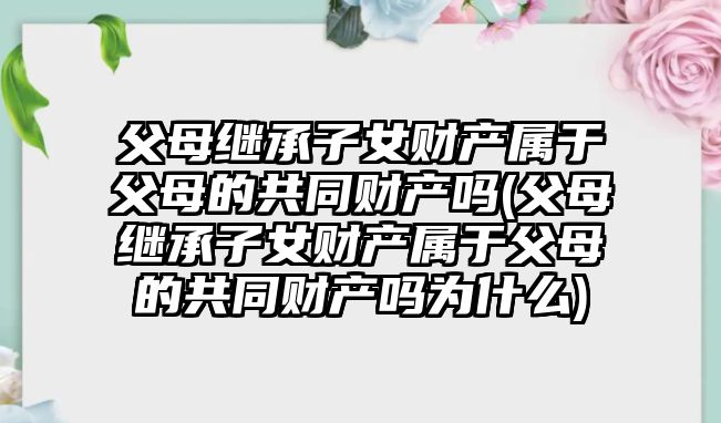 父母繼承子女財產屬于父母的共同財產嗎(父母繼承子女財產屬于父母的共同財產嗎為什么)