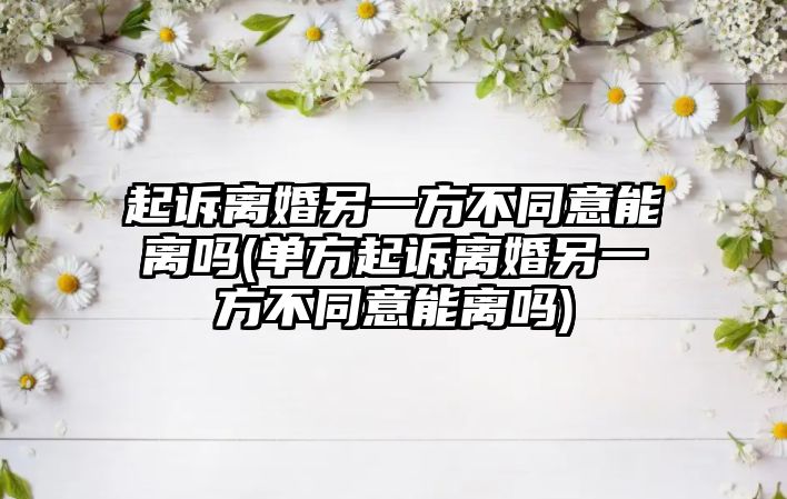 起訴離婚另一方不同意能離嗎(單方起訴離婚另一方不同意能離嗎)