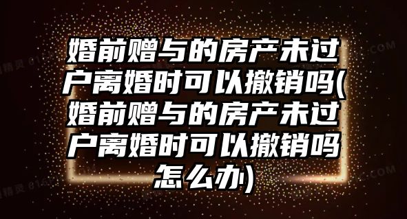 婚前贈與的房產未過戶離婚時可以撤銷嗎(婚前贈與的房產未過戶離婚時可以撤銷嗎怎么辦)