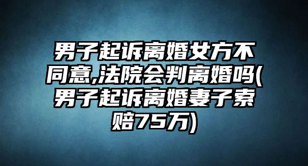 男子起訴離婚女方不同意,法院會(huì)判離婚嗎(男子起訴離婚妻子索賠75萬(wàn))