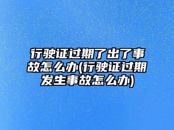 行駛證過期了出了事故怎么辦(行駛證過期發生事故怎么辦)