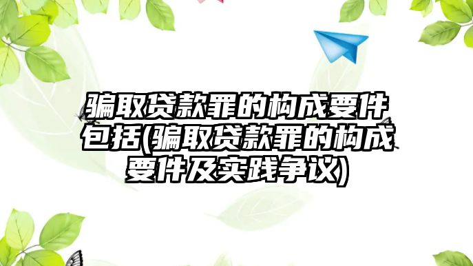 騙取貸款罪的構(gòu)成要件包括(騙取貸款罪的構(gòu)成要件及實(shí)踐爭(zhēng)議)