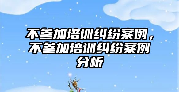 不參加培訓糾紛案例，不參加培訓糾紛案例分析