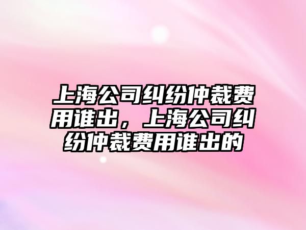 上海公司糾紛仲裁費用誰出，上海公司糾紛仲裁費用誰出的