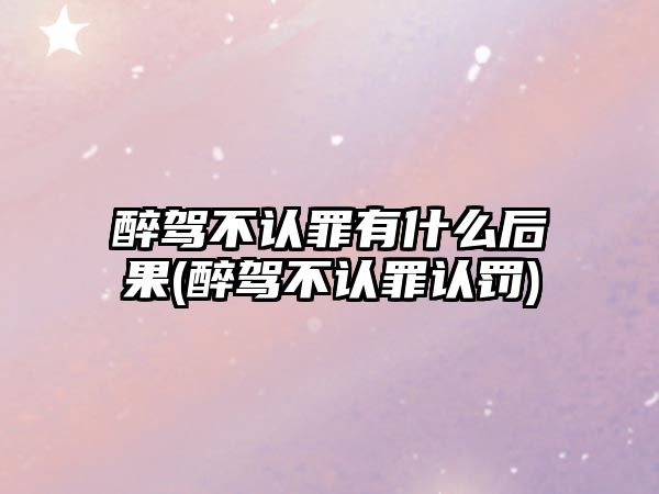 醉駕不認(rèn)罪有什么后果(醉駕不認(rèn)罪認(rèn)罰)