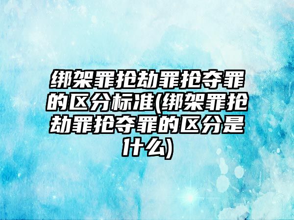 綁架罪搶劫罪搶奪罪的區(qū)分標準(綁架罪搶劫罪搶奪罪的區(qū)分是什么)