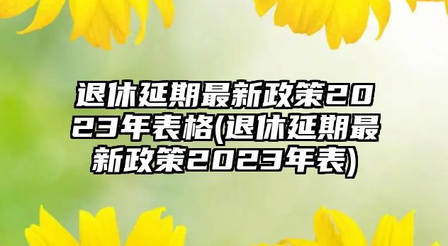 退休延期最新政策2023年表格(退休延期最新政策2023年表)