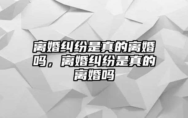 離婚糾紛是真的離婚嗎，離婚糾紛是真的離婚嗎