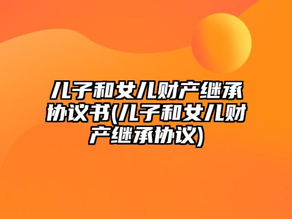 兒子和女兒財產繼承協議書(兒子和女兒財產繼承協議)