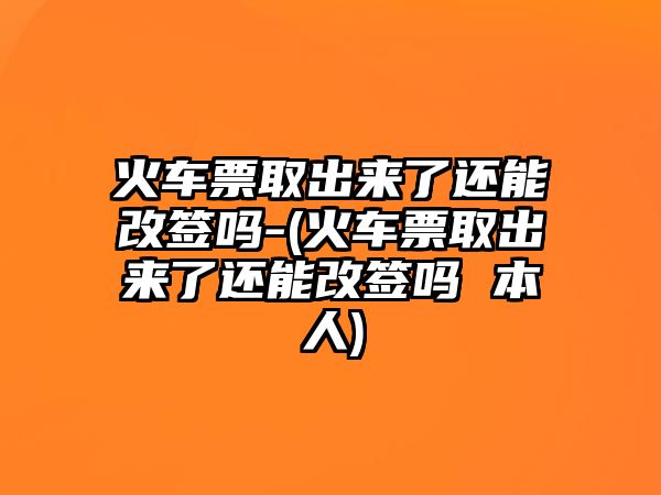 火車票取出來了還能改簽嗎-(火車票取出來了還能改簽嗎 本人)