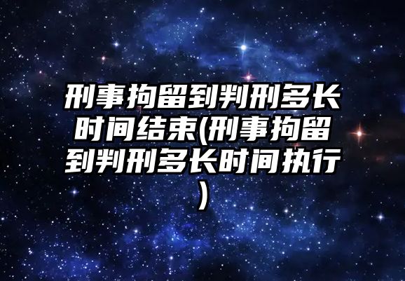 刑事拘留到判刑多長時間結(jié)束(刑事拘留到判刑多長時間執(zhí)行)