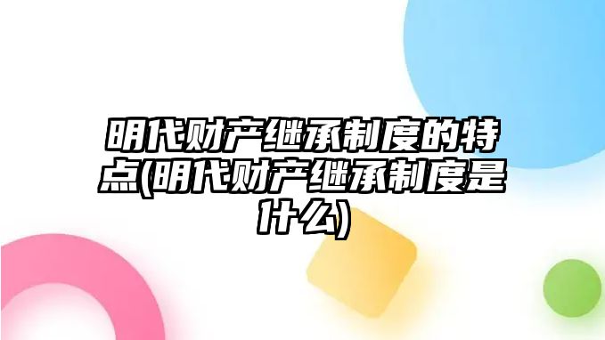 明代財產(chǎn)繼承制度的特點(明代財產(chǎn)繼承制度是什么)