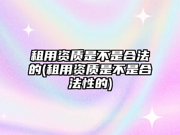 租用資質(zhì)是不是合法的(租用資質(zhì)是不是合法性的)