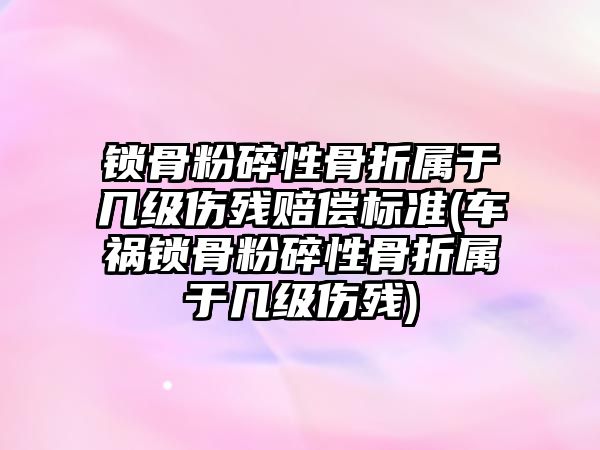 鎖骨粉碎性骨折屬于幾級傷殘賠償標準(車禍鎖骨粉碎性骨折屬于幾級傷殘)