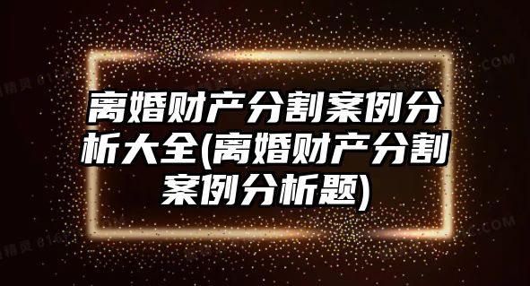 離婚財產分割案例分析大全(離婚財產分割案例分析題)