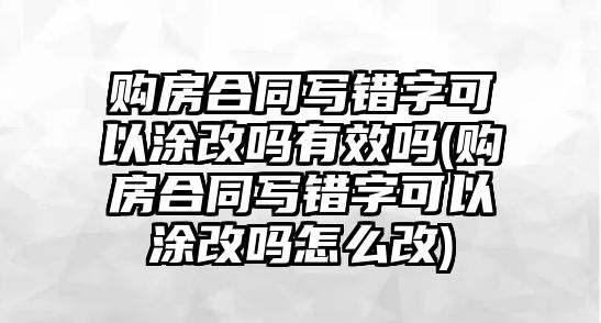 購房合同寫錯字可以涂改嗎有效嗎(購房合同寫錯字可以涂改嗎怎么改)