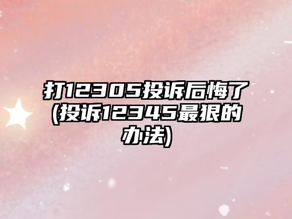 打12305投訴后悔了(投訴12345最狠的辦法)