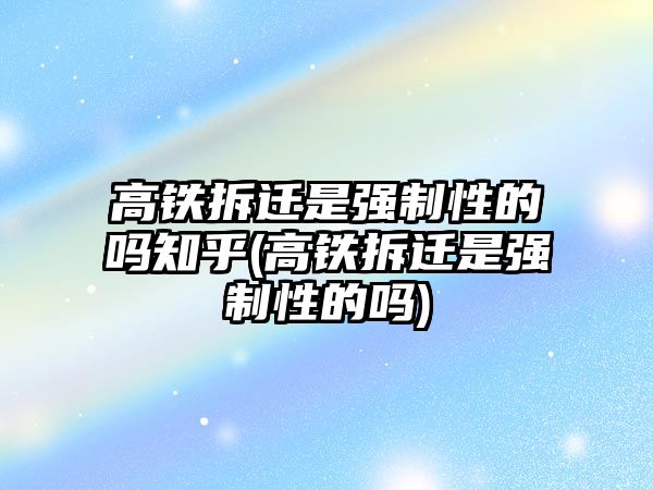 高鐵拆遷是強(qiáng)制性的嗎知乎(高鐵拆遷是強(qiáng)制性的嗎)