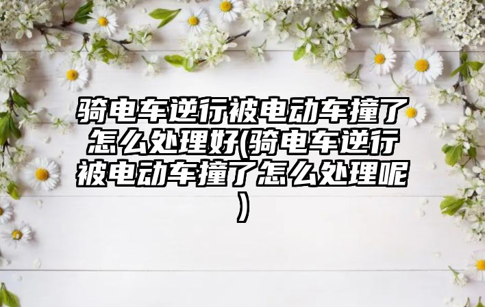 騎電車逆行被電動車撞了怎么處理好(騎電車逆行被電動車撞了怎么處理呢)