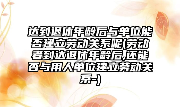 達到退休年齡后與單位能否建立勞動關(guān)系呢(勞動者到達退休年齡后,還能否與用人單位建立勞動關(guān)系-)