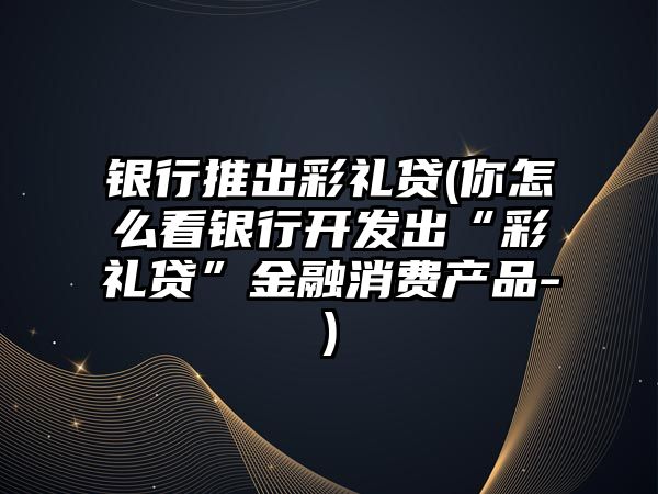 銀行推出彩禮貸(你怎么看銀行開發(fā)出“彩禮貸”金融消費產(chǎn)品-)