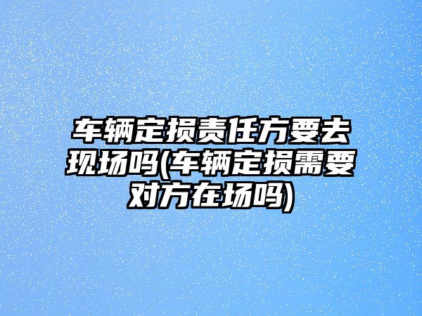 車輛定損責任方要去現場嗎(車輛定損需要對方在場嗎)