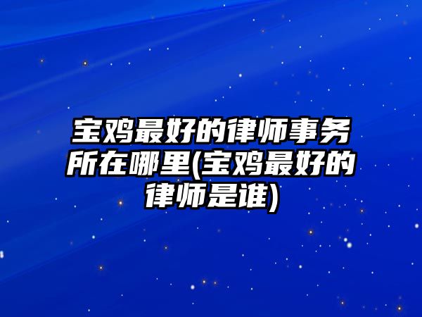 寶雞最好的律師事務所在哪里(寶雞最好的律師是誰)